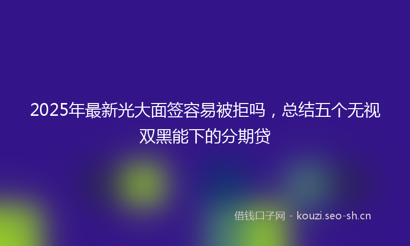 2025年最新光大面签容易被拒吗，总结五个无视双黑能下的分期贷