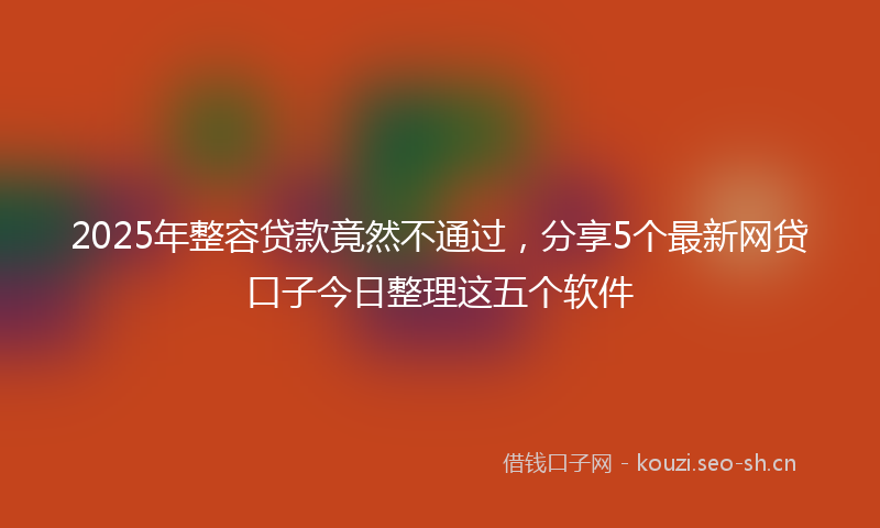 2025年整容贷款竟然不通过，分享5个最新网贷口子今日整理这五个软件
