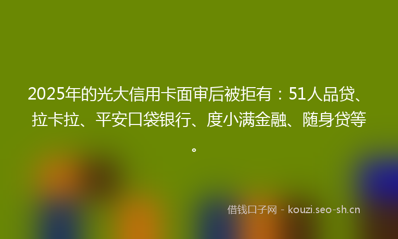 2025年的光大信用卡面审后被拒有：51人品贷、拉卡拉、平安口袋银行、度小满金融、随身贷等。