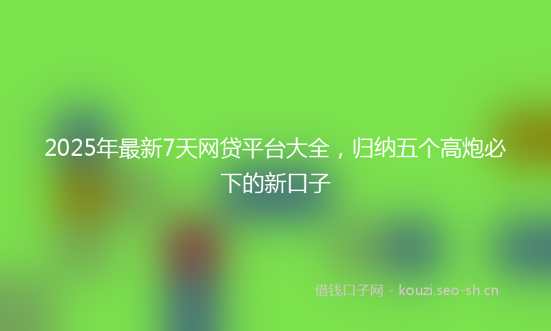 2025年最新7天网贷平台大全，归纳五个高炮必下的新口子
