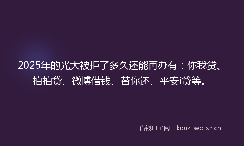 2025年的光大被拒了多久还能再办有：你我贷、拍拍贷、微博借钱、替你还、平安i贷等。