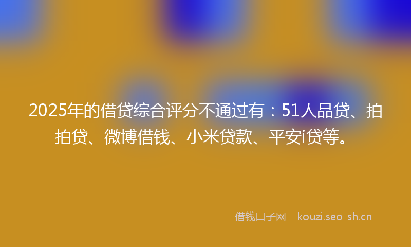 2025年的借贷综合评分不通过有：51人品贷、拍拍贷、微博借钱、小米贷款、平安i贷等。