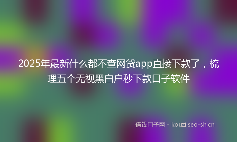 2025年最新什么都不查网贷app直接下款了，梳理五个无视黑白户秒下款口子软件