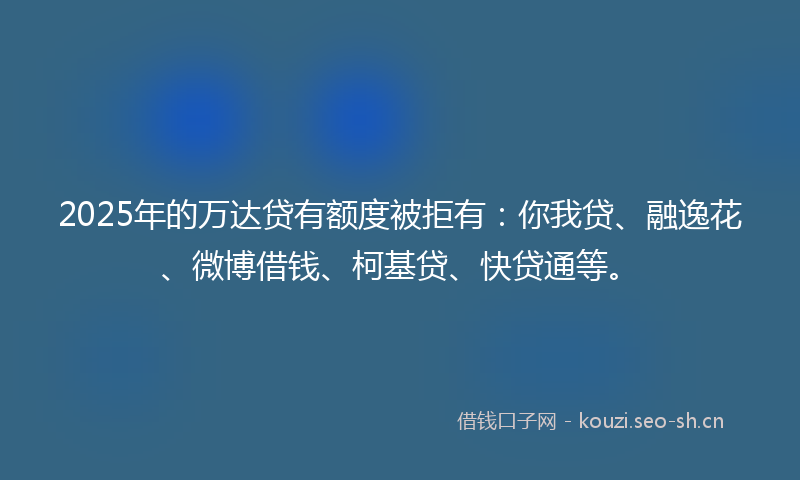 2025年的万达贷有额度被拒有：你我贷、融逸花、微博借钱、柯基贷、快贷通等。