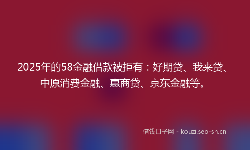 2025年的58金融借款被拒有：好期贷、我来贷、中原消费金融、惠商贷、京东金融等。
