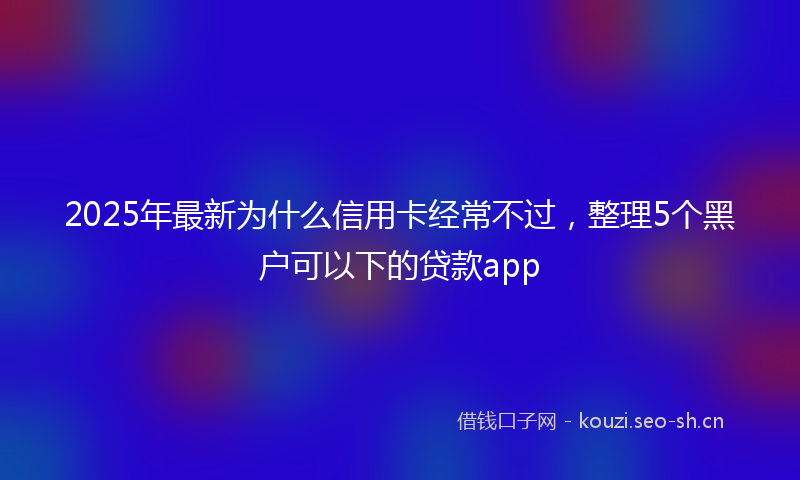2025年最新为什么信用卡经常不过，整理5个黑户可以下的贷款app