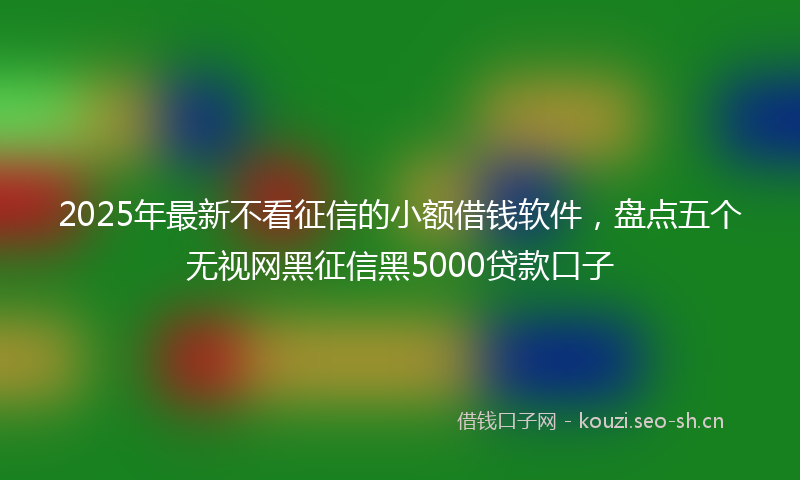 2025年最新不看征信的小额借钱软件，盘点五个无视网黑征信黑5000贷款口子