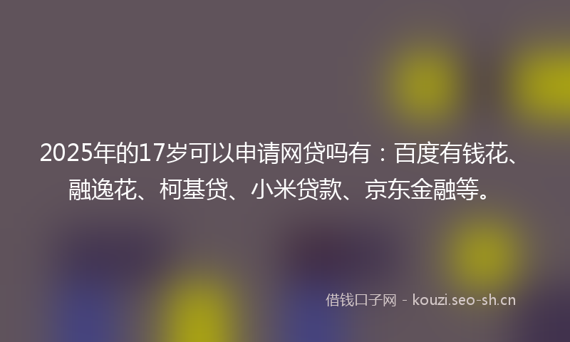 2025年的17岁可以申请网贷吗有：百度有钱花、融逸花、柯基贷、小米贷款、京东金融等。