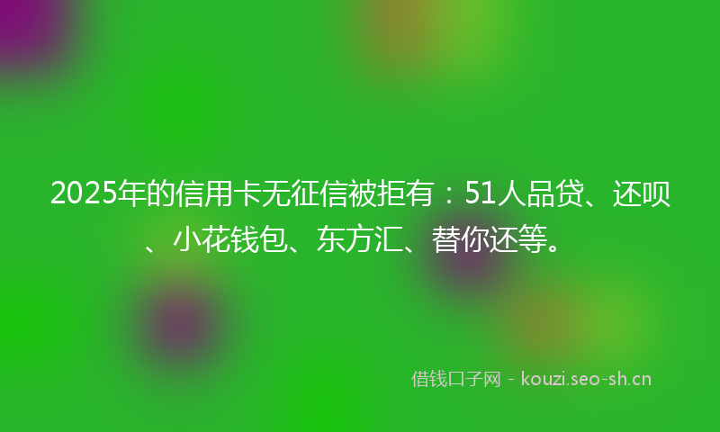2025年的信用卡无征信被拒有：51人品贷、还呗、小花钱包、东方汇、替你还等。