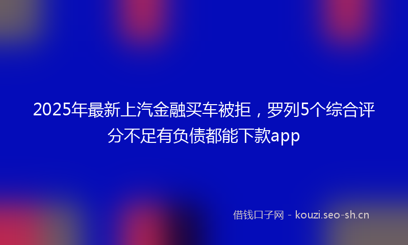 2025年最新上汽金融买车被拒，罗列5个综合评分不足有负债都能下款app