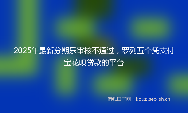 2025年最新分期乐审核不通过，罗列五个凭支付宝花呗贷款的平台
