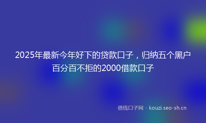 2025年最新今年好下的贷款口子，归纳五个黑户百分百不拒的2000借款口子