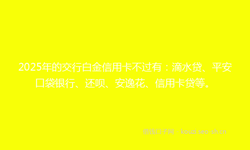 2025年的交行白金信用卡不过有：滴水贷、平安口袋银行、还呗、安逸花、信用卡贷等。