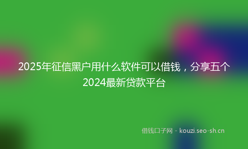 2025年征信黑户用什么软件可以借钱，分享五个2024最新贷款平台