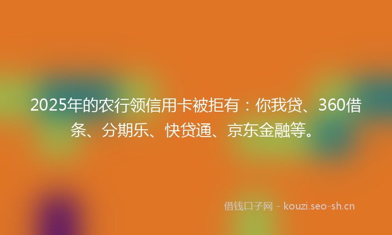 2025年的农行领信用卡被拒有：你我贷、360借条、分期乐、快贷通、京东金融等。