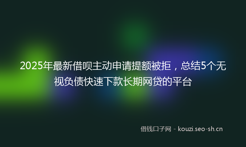 2025年最新借呗主动申请提额被拒，总结5个无视负债快速下款长期网贷的平台