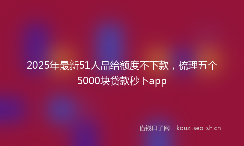 2025年最新51人品给额度不下款，梳理五个5000块贷款秒下app