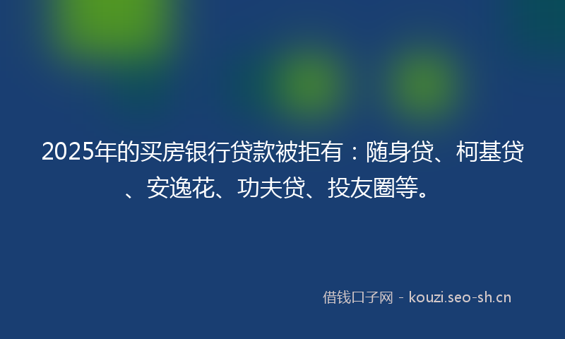 2025年的买房银行贷款被拒有：随身贷、柯基贷、安逸花、功夫贷、投友圈等。
