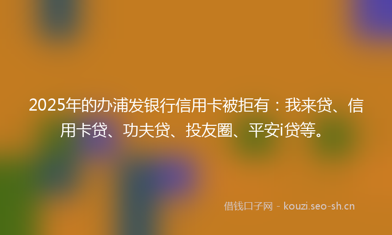 2025年的办浦发银行信用卡被拒有：我来贷、信用卡贷、功夫贷、投友圈、平安i贷等。