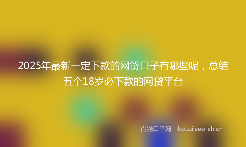 2025年最新一定下款的网贷口子有哪些呢，总结五个18岁必下款的网贷平台