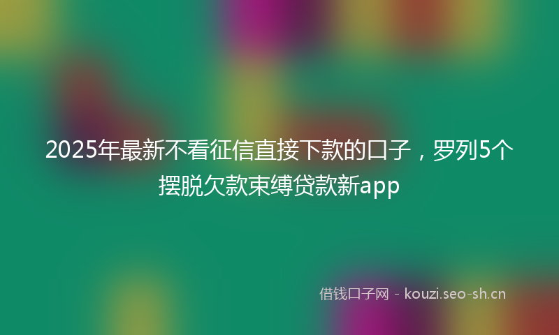 2025年最新不看征信直接下款的口子，罗列5个摆脱欠款束缚贷款新app