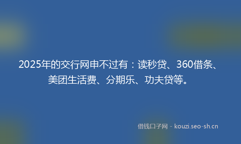 2025年的交行网申不过有:读秒贷、360借条、美团生活费、分期乐、功夫贷等。