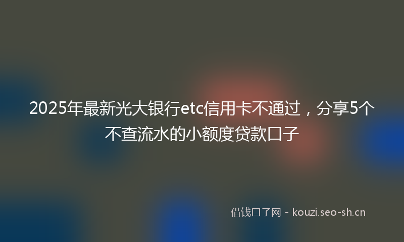 2025年最新光大银行etc信用卡不通过，分享5个不查流水的小额度贷款口子