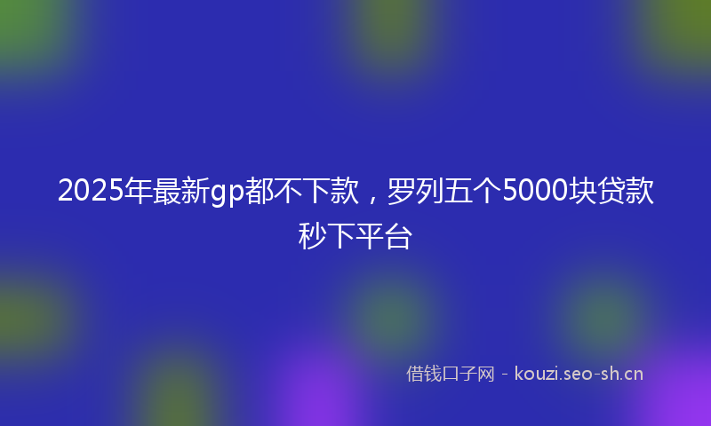 2025年最新gp都不下款，罗列五个5000块贷款秒下平台