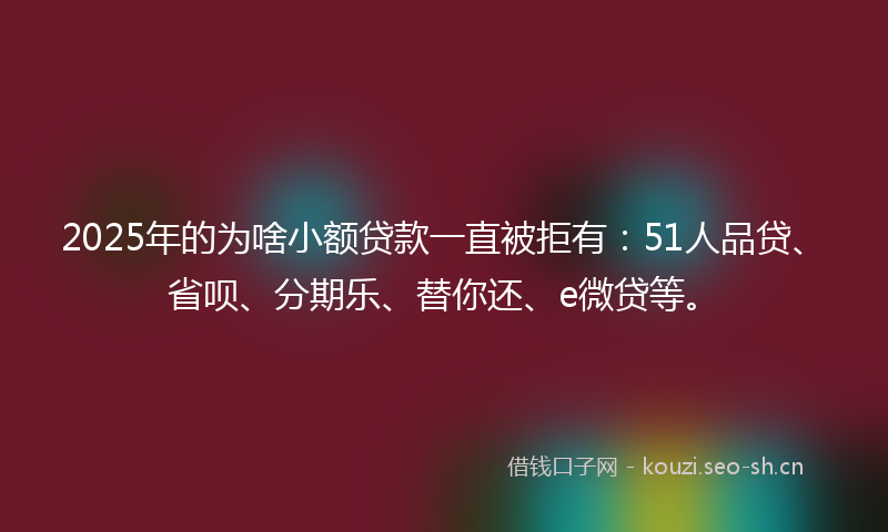 2025年的为啥小额贷款一直被拒有：51人品贷、省呗、分期乐、替你还、e微贷等。