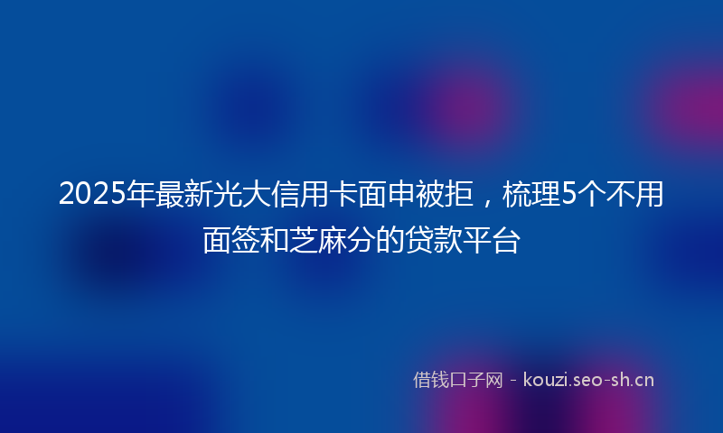 2025年最新光大信用卡面申被拒，梳理5个不用面签和芝麻分的贷款平台