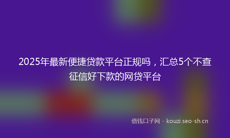 2025年最新便捷贷款平台正规吗,汇总5个不查征信好下款的网贷平台