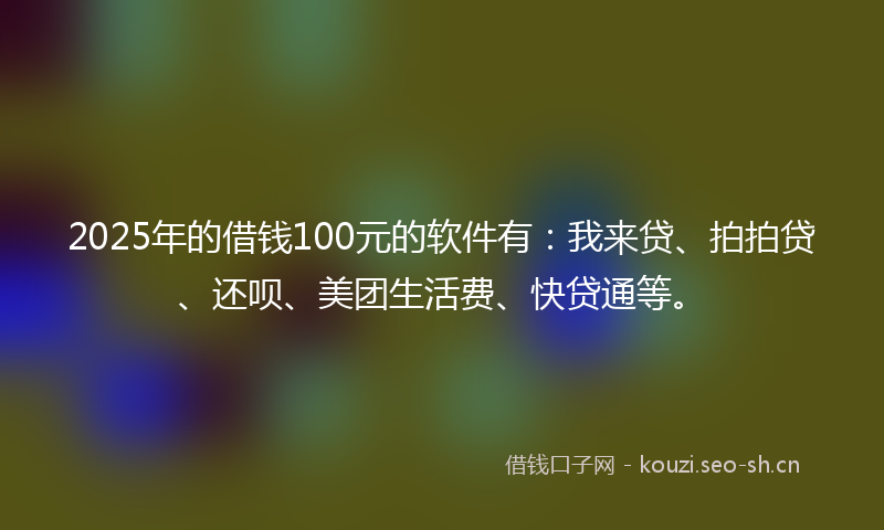 2025年的借钱100元的软件有：我来贷、拍拍贷、还呗、美团生活费、快贷通等。