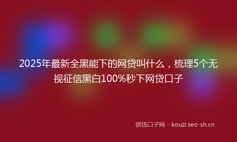 2025年最新全黑能下的网贷叫什么，梳理5个无视征信黑白100%秒下网贷口子