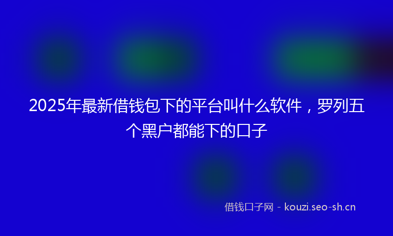 2025年最新借钱包下的平台叫什么软件，罗列五个黑户都能下的口子