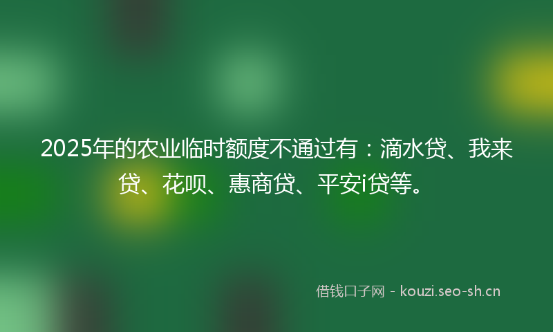2025年的农业临时额度不通过有：滴水贷、我来贷、花呗、惠商贷、平安i贷等。