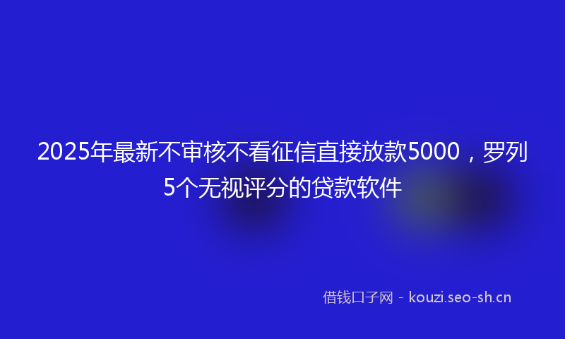 2025年最新不审核不看征信直接放款5000，罗列5个无视评分的贷款软件