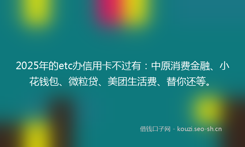 2025年的etc办信用卡不过有：中原消费金融、小花钱包、微粒贷、美团生活费、替你还等。