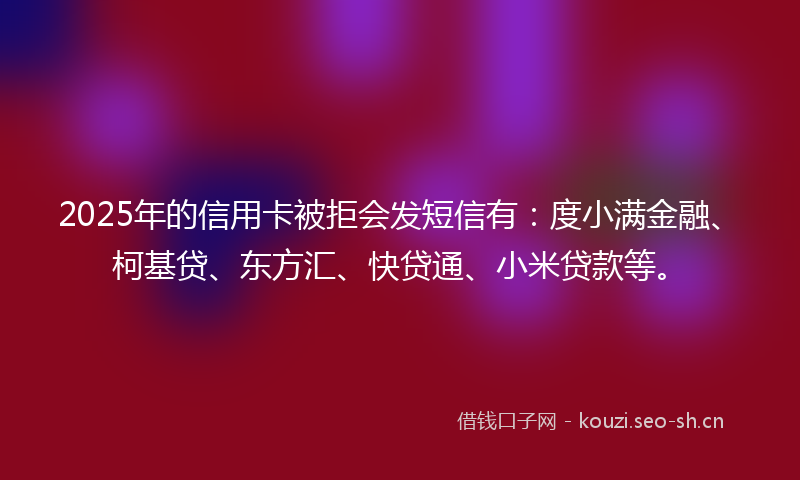 2025年的信用卡被拒会发短信有：度小满金融、柯基贷、东方汇、快贷通、小米贷款等。