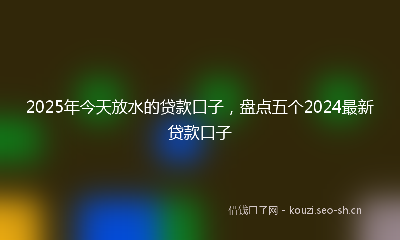 2025年今天放水的贷款口子，盘点五个2024最新贷款口子