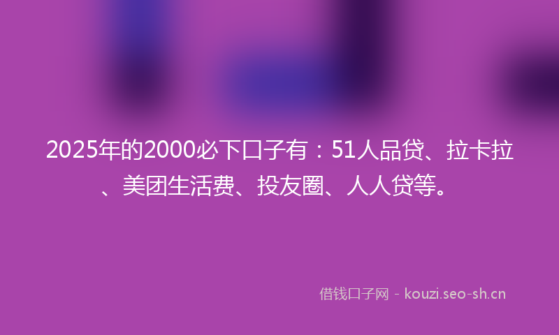 2025年的2000必下口子有：51人品贷、拉卡拉、美团生活费、投友圈、人人贷等。