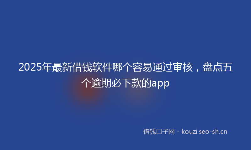 2025年最新借钱软件哪个容易通过审核，盘点五个逾期必下款的app
