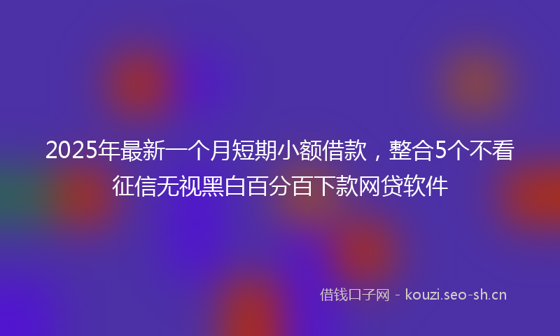 2025年最新一个月短期小额借款，整合5个不看征信无视黑白百分百下款网贷软件