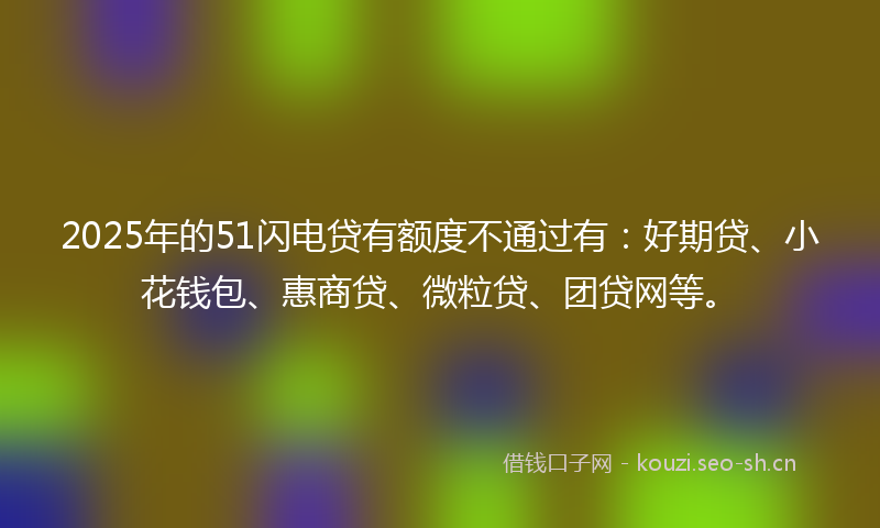 2025年的51闪电贷有额度不通过有：好期贷、小花钱包、惠商贷、微粒贷、团贷网等。