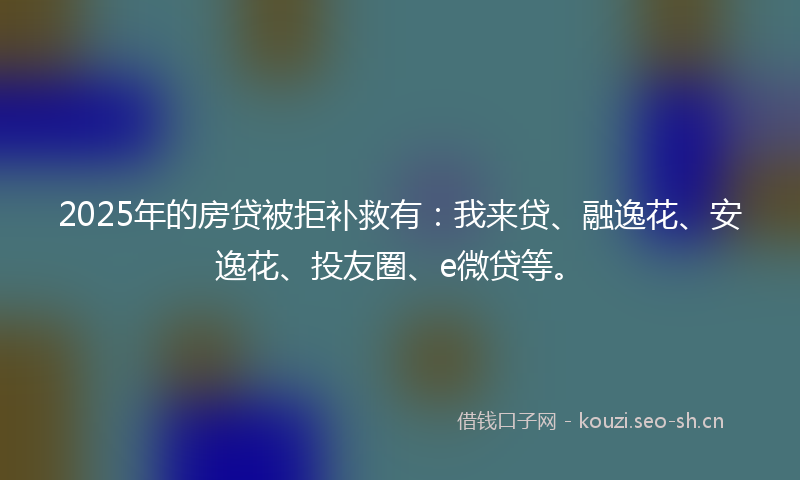 2025年的房贷被拒补救有：我来贷、融逸花、安逸花、投友圈、e微贷等。