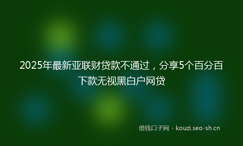 2025年最新亚联财贷款不通过，分享5个百分百下款无视黑白户网贷