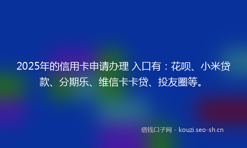 2025年的信用卡申请办理 入口有：花呗、小米贷款、分期乐、维信卡卡贷、投友圈等。