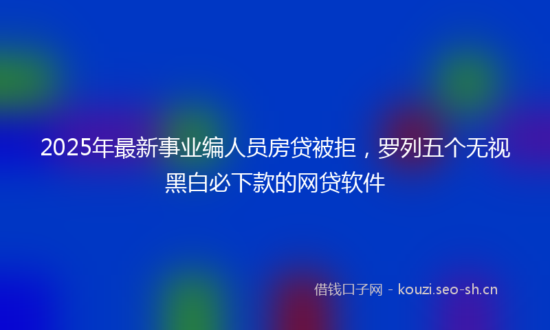 2025年最新事业编人员房贷被拒，罗列五个无视黑白必下款的网贷软件