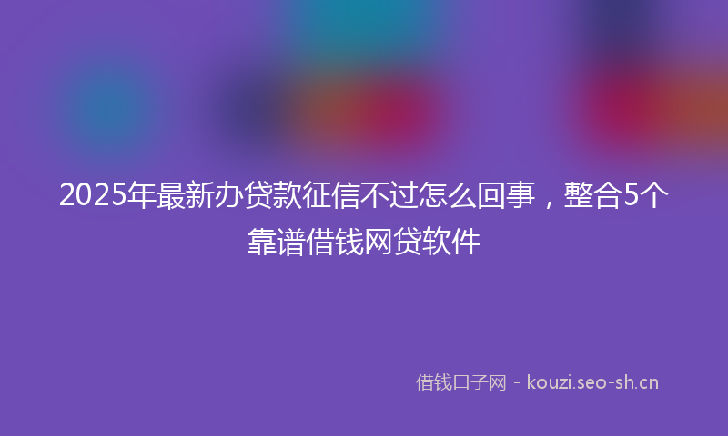 2025年最新办贷款征信不过怎么回事，整合5个靠谱借钱网贷软件