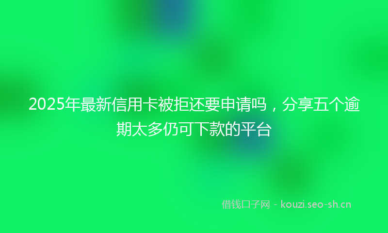 2025年最新信用卡被拒还要申请吗，分享五个逾期太多仍可下款的平台