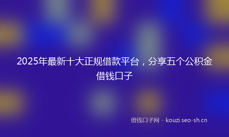 2025年最新十大正规借款平台，分享五个公积金借钱口子